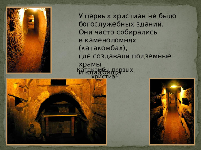У первых христиан не было богослужебных зданий.  Они часто собирались  в каменоломнях (катакомбах),  где создавали подземные храмы  и кладбища. Катакомбы первых христиан 
