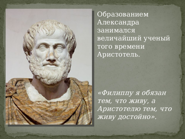 Образованием Александра занимался величайший ученый того времени Аристотель. «Филиппу я обязан тем, что живу, а Аристотелю тем, что живу достойно». 
