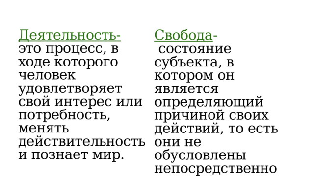 Деятельность- это процесс, в ходе которого человек удовлетворяет свой интерес или потребность, менять действительность и познает мир. Свобода -  состояние субъекта, в котором он является определяющий причиной своих действий, то есть они не обусловлены непосредственно иными факторами 