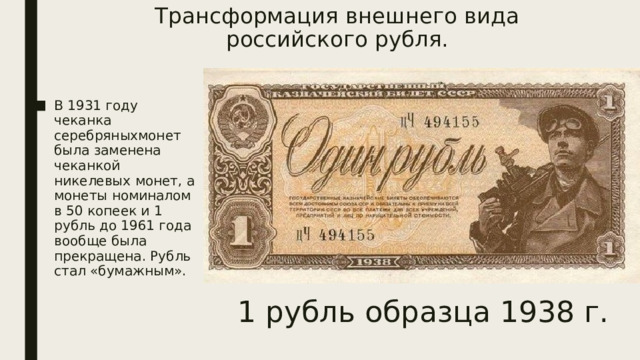 Трансформация внешнего вида российского рубля.   В 1931 году чеканка серебряныхмонет была заменена чеканкой никелевых монет, а монеты номиналом в 50 копеек и 1 рубль до 1961 года вообще была прекращена. Рубль стал «бумажным». 1 рубль образца 1938 г. 