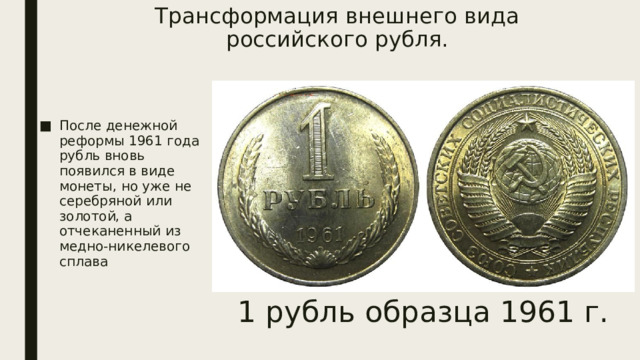 Трансформация внешнего вида российского рубля.   После денежной реформы 1961 года рубль вновь появился в виде монеты, но уже не серебряной или золотой, а отчеканенный из медно-никелевого сплава 1 рубль образца 1961 г. 