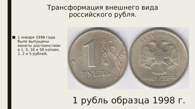 Трансформация внешнего вида российского рубля.   1 января 1998 года были выпущены монеты достоинством в 1, 5, 10 и 50 копеек, 1, 2 и 5 рублей, 1 рубль образца 1998 г. 