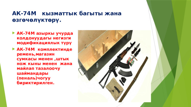 АК-74М  кызматтык багыты жана өзгөчөлүктөрү.   АК-74М азыркы учурда колдонуудагы негизги модификациялык түрү АК-74М комплектинде ремень,магазин сумкасы менен ,штык нож кыны менен жана майлап тазалоочу шаймандары (пеналь)чогуу бириктирилген. 