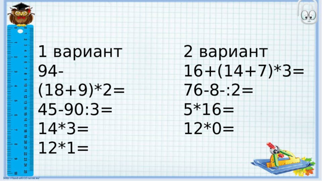 1 вариант 2 вариант 94-(18+9)*2= 16+(14+7)*3= 45-90:3= 76-8-:2= 14*3= 5*16= 12*1= 12*0= 