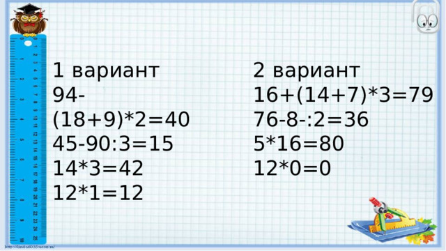 1 вариант 2 вариант 94-(18+9)*2=40 16+(14+7)*3=79 45-90:3=15 76-8-:2=36 14*3=42 5*16=80 12*1=12 12*0=0 