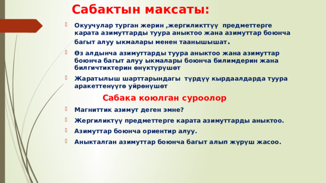 Сабактын максаты: Окуучулар турган жерин ,жергиликттүү предметтерге карата азимуттарды туура аныктоо жана азимуттар боюнча багыт алуу ыкмалары менен таанышышат . Өз алдынча азимуттарды туура аныктоо жана азимуттар боюнча багыт алуу ыкмалары боюнча билимдерин жана билгичтиктерин өнүктүрүшөт Жаратылыш шарттарындагы түрдүү кырдаалдарда туура аракеттенүүгө уйрөнүшөт  Сабака коюлган суроолор Магниттик азимут деген эмне? Жергиликтүү предметтерге карата азимуттарды аныктоо. Азимуттар боюнча ориентир алуу. Аныкталган азимуттар боюнча багыт алып жүрүш жасоо.   