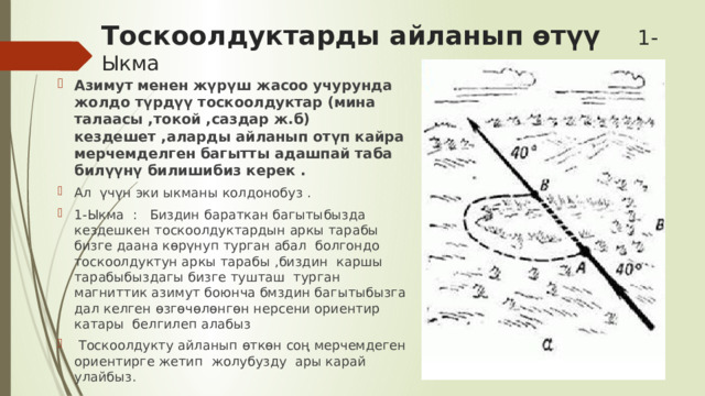 Тоскоолдуктарды айланып өтүү 1-Ыкма Азимут менен жүрүш жасоо учурунда жолдо түрдүү тоскоолдуктар (мина талаасы ,токой ,саздар ж.б) кездешет ,аларды айланып отүп кайра мерчемделген багытты адашпай таба билүүнү билишибиз керек . Ал үчүн эки ыкманы колдонобуз . 1-Ыкма : Биздин бараткан багытыбызда кездешкен тоскоолдуктардын аркы тарабы бизге даана көрүнуп турган абал болгондо тоскоолдуктун аркы тарабы ,биздин каршы тарабыбыздагы бизге тушташ турган магниттик азимут боюнча бмздин багытыбызга дал келген өзгөчөлөнгөн нерсени ориентир катары белгилеп алабыз  Тоскоолдукту айланып өткөн соң мерчемдеген ориентирге жетип жолубузду ары карай улайбыз. 