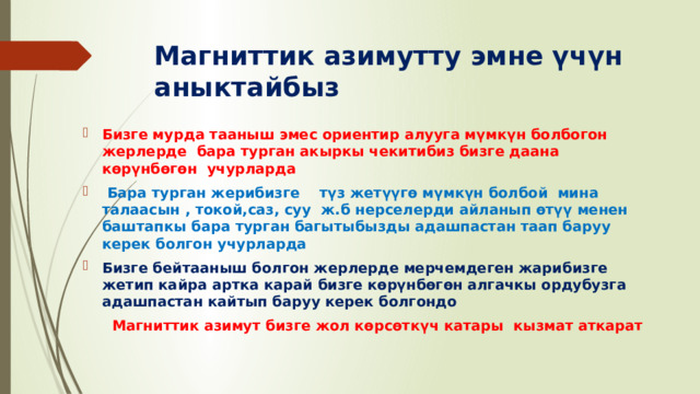 Магниттик азимутту эмне үчүн аныктайбыз Бизге мурда тааныш эмес ориентир алууга мүмкүн болбогон жерлерде бара турган акыркы чекитибиз  бизге даана көрүнбөгөн учурларда   Бара турган жерибизге түз жетүүгө мүмкүн болбой мина талаасын , токой,саз, суу ж.б нерселерди айланып өтүү менен баштапкы бара турган багытыбызды адашпастан таап баруу керек болгон учурларда Бизге бейтааныш болгон жерлерде мерчемдеген жарибизге жетип кайра артка карай бизге көрүнбөгөн алгачкы ордубузга адашпастан кайтып баруу керек болгондо  Магниттик азимут бизге жол көрсөткүч катары кызмат аткарат 