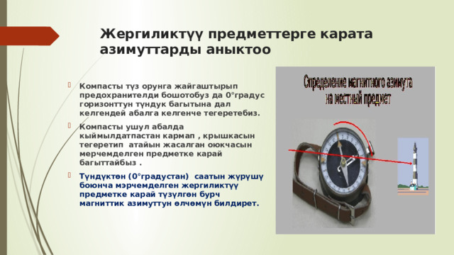 Жергиликтүү предметтерге карата азимуттарды аныктоо Компасты түз орунга жайгаштырып предохранителди бошотобуз да 0°градус горизонттун түндук багытына дал келгендей абалга келгенче тегеретебиз. Компасты ушул абалда кыймылдатпастан кармап , крышкасын тегеретип атайын жасалган оюкчасын мерчемделген предметке карай багыттайбыз . Түндүктөн (0°градустан) саатын жүрүшү боюнча мэрчемделген жергиликтүү предметке карай түзүлгөн бурч магниттик азимуттун өлчөмүн билдирет.  