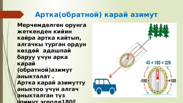 Артка(обратной) карай азимут Мерчемделген орунга жеткенден кийин кайра артка кайтып, алгачкы турган ордун көздөй адашпай баруу үчүн арка карай (обратной)азимут аныкталат . Артка карай азимутту аныктоо үчүн алгач аныкталган түз азимут эгерде180º градустан кичине болгон учурда ага 180ºградусту кошобуз. Эгерде алгач аныкталган түз азимут 180º тан чоң болсо 180º тан кемитебиз 