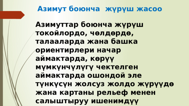 Азимут боюнча жүрүш жасоо Азимуттар боюнча жүрүш токойлордо, чөлдөрдө, талааларда жана башка ориентирлери начар аймактарда, көрүү мүмкүнчүлүгү чектелген аймактарда ошондой эле түнкүсүн жолсуз жолдо жүрүүдө жана картаны рельеф менен салыштыруу ишенимдүү жетүүнү камсыз кылбаган учурда колдонулат . 