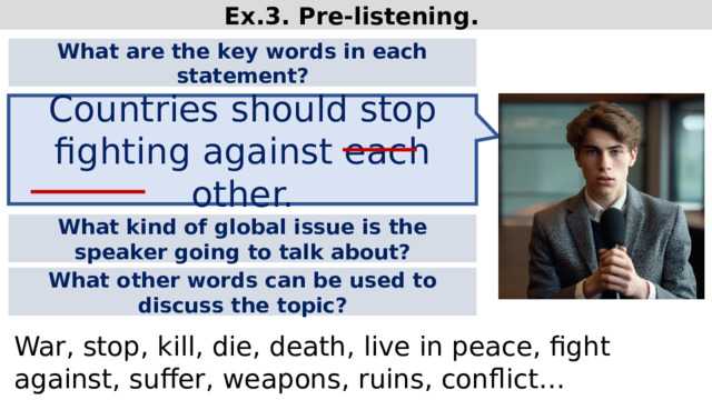Ex.3. Pre-listening. What are the key words in each statement? Countries should stop fighting against each other. What kind of global issue is the speaker going to talk about? What other words can be used to discuss the topic? War, stop, kill, die, death, live in peace, fight against, suffer, weapons, ruins, conflict…  
