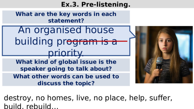 Ex.3. Pre-listening. What are the key words in each statement? An organised house building program is a priority. What kind of global issue is the speaker going to talk about? What other words can be used to discuss the topic? destroy, no homes, live, no place, help, suffer, build, rebuild…  