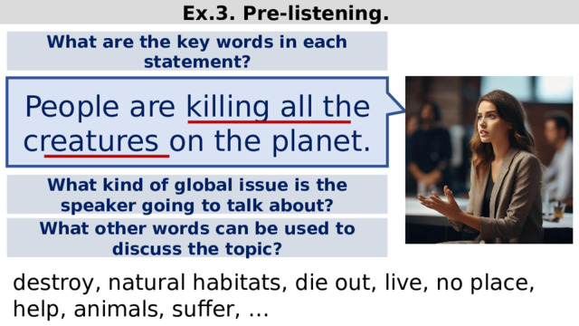Ex.3. Pre-listening. What are the key words in each statement? People are killing all the creatures on the planet. What kind of global issue is the speaker going to talk about? What other words can be used to discuss the topic? destroy, natural habitats, die out, live, no place, help, animals, suffer, …  
