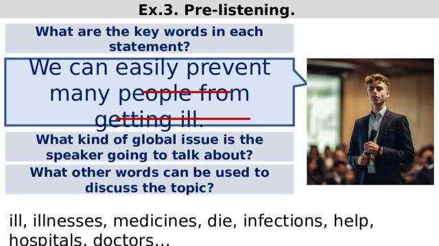 Ex.3. Pre-listening. What are the key words in each statement? We can easily prevent many people from getting ill. What kind of global issue is the speaker going to talk about? What other words can be used to discuss the topic? ill, illnesses, medicines, die, infections, help, hospitals, doctors…  