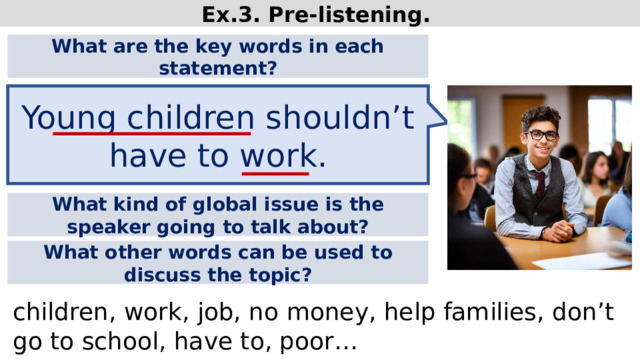 Ex.3. Pre-listening. What are the key words in each statement? Young children shouldn’t have to work. What kind of global issue is the speaker going to talk about? What other words can be used to discuss the topic? children, work, job, no money, help families, don’t go to school, have to, poor…  