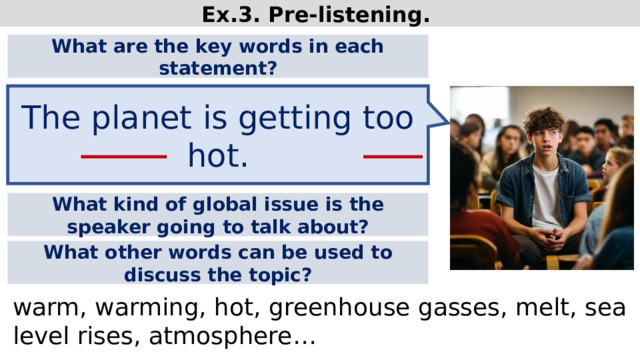 Ex.3. Pre-listening. What are the key words in each statement? The planet is getting too hot. What kind of global issue is the speaker going to talk about? What other words can be used to discuss the topic? warm, warming, hot, greenhouse gasses, melt, sea level rises, atmosphere…  