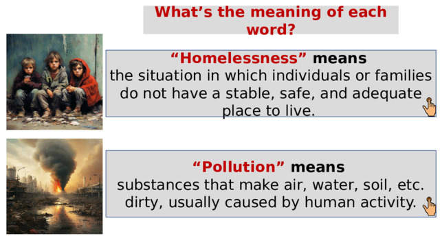What’s the meaning of each word? “ Homelessness” means  the situation in which individuals or families do not have a stable, safe, and adequate place to live. “ Pollution” means  substances that make air, water, soil, etc. dirty, usually caused by human activity. 