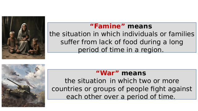 “ Famine” means  the situation in which individuals or families suffer from lack of food during a long period of time in a region . “ War” means  the situation   in which two or more countries or groups of people fight against each other over a period of time. 