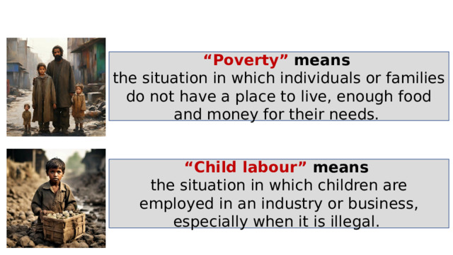 “ Poverty” means  the situation in which individuals or families do not have a place to live, enough food and money for their needs. “ Child labour” means  the situation in which children are employed in an industry or business, especially when it is illegal . 