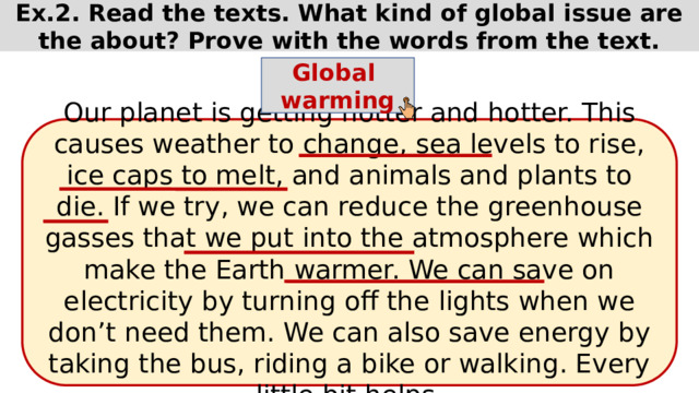 Ex.2. Read the texts. What kind of global issue are the about? Prove with the words from the text. Global warming Our planet is getting hotter and hotter. This causes weather to change, sea levels to rise, ice caps to melt, and animals and plants to die. If we try, we can reduce the greenhouse gasses that we put into the atmosphere which make the Earth warmer. We can save on electricity by turning off the lights when we don’t need them. We can also save energy by taking the bus, riding a bike or walking. Every little bit helps. 
