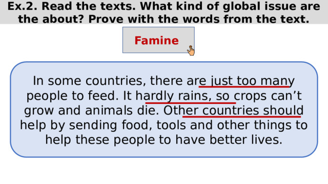 Ex.2. Read the texts. What kind of global issue are the about? Prove with the words from the text. Famine In some countries, there are just too many people to feed. It hardly rains, so crops can’t grow and animals die. Other countries should help by sending food, tools and other things to help these people to have better lives. 