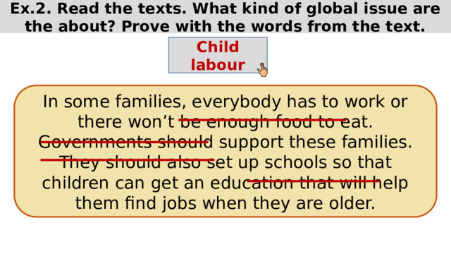 Ex.2. Read the texts. What kind of global issue are the about? Prove with the words from the text. Child labour In some families, everybody has to work or there won’t be enough food to eat. Governments should support these families. They should also set up schools so that children can get an education that will help them find jobs when they are older. 