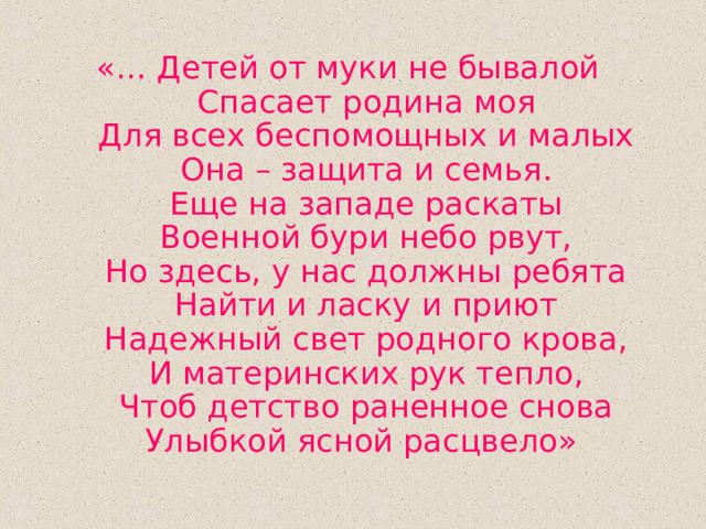 «… Детей от муки не бывалой  Спасает родина моя  Для всех беспомощных и малых  Она – защита и семья.  Еще на западе раскаты  Военной бури небо рвут,  Но здесь, у нас должны ребята  Найти и ласку и приют  Надежный свет родного крова,  И материнских рук тепло,  Чтоб детство раненное снова  Улыбкой ясной расцвело» 