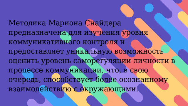 Методика Мариона Снайдера предназначена для изучения уровня коммуникативного контроля и предоставляет уникальную возможность оценить уровень саморегуляции личности в процессе коммуникации, что, в свою очередь, способствует более осознанному взаимодействию с окружающими. 