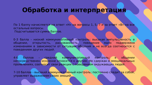 Обработка и интерпретация     По 1 баллу начисляется на ответ «Н» на вопросы 1, 5, 7 и за ответ «В» на все остальные вопросы.  Подсчитывается сумма баллов. 0-3 балла - низкий коммуникативный контроль; высокая импульсивность в общении, открытость, раскованность, поведение мало подвержено изменениям в зависимости от ситуации общения и не всегда соотносится с поведением других людей. 4-6 баллов - средний коммуникативный контроль; в общении непосредственен, искренне относится к другим. Но сдержан в эмоциональных проявлениях, соотносит свои реакции с поведением окружающих людей. 7-10 баллов - высокий коммуникативный контроль; постоянно следит за собой, управляет выражением своих эмоций. 