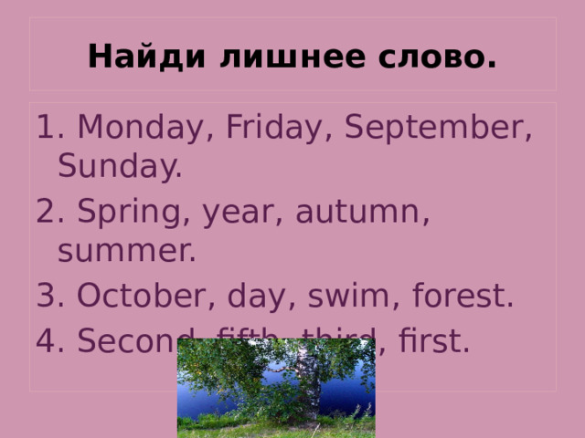 Найди лишнее слово. 1. Monday, Friday, September, Sunday. 2. Spring, year, autumn, summer. 3. October, day, swim, forest. 4. Second, fifth, third, first. 