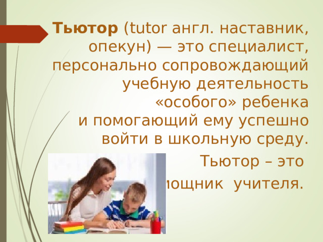 Тьютор (tutor англ. наставник, опекун) — это специалист, персонально сопровождающий учебную деятельность «особого» ребенка и помогающий ему успешно войти в школьную среду. Тьютор – это помощник учителя. 