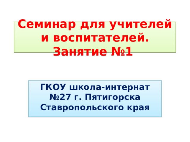 Семинар для учителей и воспитателей. Занятие №1 ГКОУ школа-интернат №27 г. Пятигорска Ставропольского края 