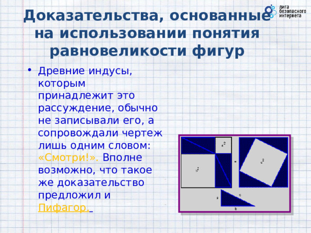 Доказательства, основанные на использовании понятия равновеликости фигур Древние индусы, которым принадлежит это рассуждение, обычно не записывали его, а сопровождали чертеж лишь одним словом: «Смотри!». Вполне возможно, что такое же доказательство предложил и Пифагор.    