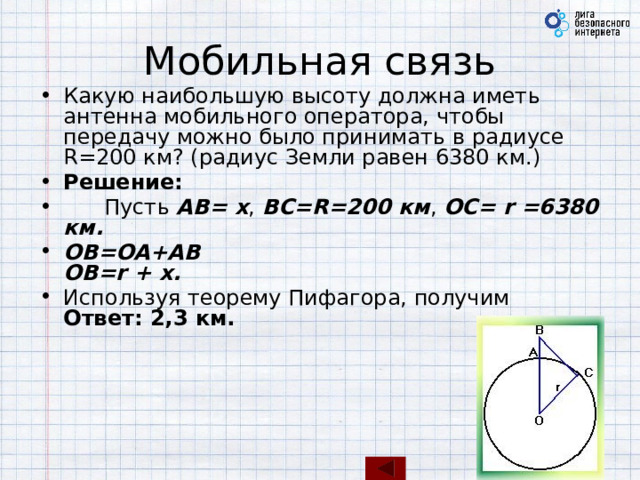 Мобильная связь Какую наибольшую высоту должна иметь антенна мобильного оператора, чтобы передачу можно было принимать в радиусе R=200 км? (радиус Земли равен 6380 км.) Решение:        Пусть AB= x , BC=R=200 км , OC= r =6380 км. OB=OA+AB  OB=r + x.  Используя теорему Пифагора, получим  Ответ: 2,3 км. 