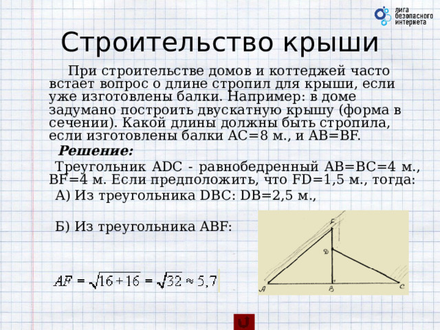 Строительство крыши          При строительстве домов и коттеджей часто встает вопрос о длине стропил для крыши, если уже изготовлены балки. Например: в доме задумано построить двускатную крышу (форма в сечении). Какой длины должны быть стропила, если изготовлены балки AC=8 м., и AB=BF.       Решение:       Треугольник ADC - равнобедренный AB=BC=4 м., BF=4 м. Если предположить, что FD=1,5 м., тогда:       А) Из треугольника DBC: DB=2,5 м.,             Б) Из треугольника ABF:        