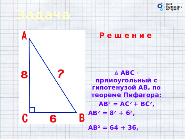 Задача Р е ш е н и е     АВС   прямоугольный с гипотенузой АВ, по теореме Пифагора: АВ 2 = АС 2 + ВС 2 , АВ 2 = 8 2 + 6 2 , АВ 2 = 64 + 36, АВ 2 = 100, АВ = 10 .  