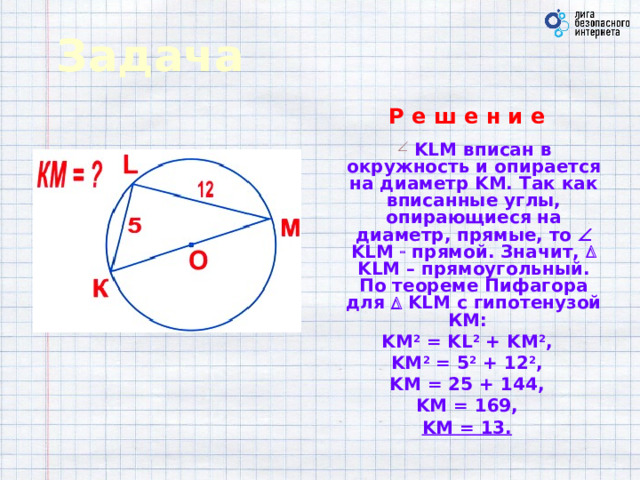 Задача Р е ш е н и е   KLM вписан в окружность и опирается на диаметр KM. Так как вписанные углы, опирающиеся на диаметр, прямые, то  KLM  прямой. Значит,  KLM – прямоугольный. По теореме Пифагора для   KLM с гипотенузой КМ: KM 2 = KL 2 + KM 2 , KM 2 = 5 2 + 12 2 , KM = 25 + 144, KM = 169, KM = 13.  
