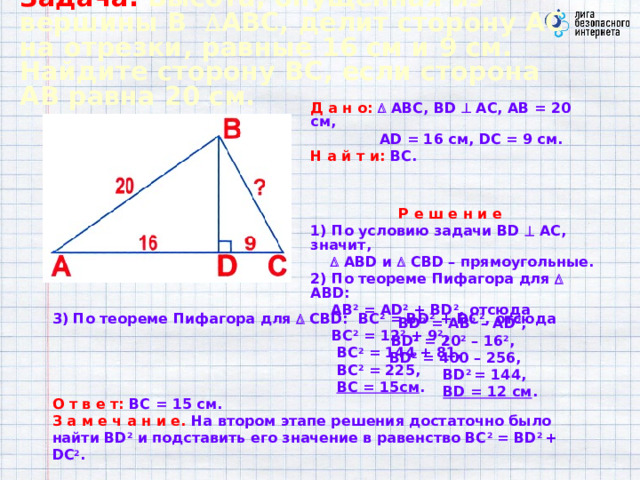 Задача.  Высота, опущенная из вершины В  АВС, делит сторону АС  на отрезки, равные 16 см  и  9 см. Найдите сторону ВС, если сторона АВ равна 20 см. Д а н о:   АВС, BD  АС, АВ = 20 см,  AD = 16 см, DC = 9 см. Н а й т и:  ВС.  Р е ш е н и е  1) По условию задачи BD  АС, значит,    ABD и  CBD – прямоугольные. 2) По теореме Пифагора для  ABD:  АВ 2 = AD 2 + BD 2 , отсюда BD 2 = AB 2 – AD 2 , BD 2 = 20 2 – 16 2 ,  BD 2 = 400 – 256,  BD 2 = 144,  BD = 12 см . 3) По теореме Пифагора для  СBD: ВС 2 = ВD 2 + DС 2 , отсюда  BC 2 = 12 2 + 9 2 ,  BC 2 = 144 + 81,  BC 2 = 225,   BC = 15см .  О т в е т:  ВС = 15 см.  З а м е ч а н и е.  На втором этапе решения достаточно было найти BD 2 и подставить его значение в равенство ВС 2 = ВD 2 + DС 2 .  