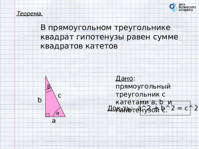 Теорема. В прямоугольном треугольнике квадрат гипотенузы равен сумме квадратов катетов Дано : прямоугольный треугольник с катетами a, b и гипотенузой c. β c b Док-ть : a^2 + b^2 = c^2 α a 