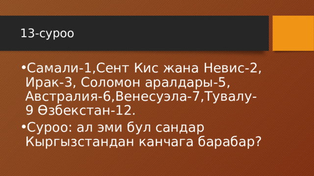 13-суроо Самали-1,Сент Кис жана Невис-2, Ирак-3, Соломон аралдары-5, Австралия-6,Венесуэла-7,Тувалу-9 Өзбекстан-12. Суроо: ал эми бул сандар Кыргызстандан канчага барабар? 