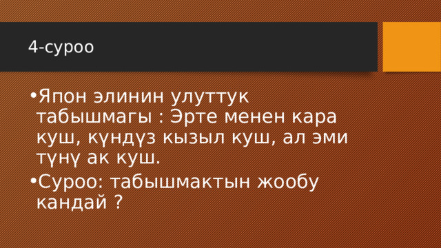 4-суроо Япон элинин улуттук табышмагы : Эрте менен кара куш, күндүз кызыл куш, ал эми түнү ак куш. Суроо: табышмактын жообу кандай ? 