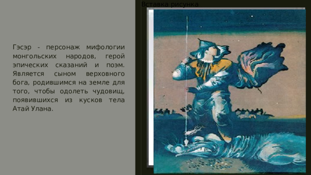 Вставка рисунка Гэсэр - персонаж мифологии монгольских народов, герой эпических сказаний и поэм. Является сыном верховного бога, родившимся на земле для того, чтобы одолеть чудовищ, появившихся из кусков тела Атай Улана. 