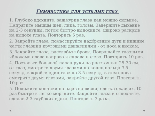 Гимнастика для усталых глаз   1. Глубоко вдохните, зажмурив глаза как можно сильнее. Напрягите мышцы шеи, лица, головы. Задержите дыхание на 2-3 секунды, потом быстро выдохните, широко раскрыв на выдохе глаза. Повторить 5 раз. 2. Закройте глаза, помассируйте надбровные дуги и нижние части глазниц круговыми движениями - от носа к вискам. 3. Закройте глаза, расслабьте брови. Повращайте глазными яблоками слева направо и справа налево. Повторить 10 раз. 4. Поставьте большой палец руки на расстоянии 25-30 см. от глаз, смотрите двумя глазами на конец пальца 3-5 секунд, закройте один глаз на 3-5 секунд, затем снова смотрите двумя глазами, закройте другой глаз. Повторить 10 раз. 5. Положите кончики пальцев на виски, слегка сжав их. 10 раз быстро и легко моргните. Закройте глаза и отдохните, сделав 2-3 глубоких вдоха. Повторить 3 раза. 