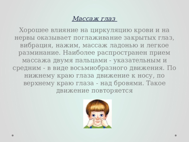 Массаж глаз   Хорошее влияние на циркуляцию крови и на нервы оказывает поглаживание закрытых глаз, вибрация, нажим, массаж ладонью и легкое разминание. Наиболее распространен прием массажа двумя пальцами - указательным и средним - в виде восьмиобразного движения. По нижнему краю глаза движение к носу, по верхнему краю глаза - над бровями. Такое движение повторяется 