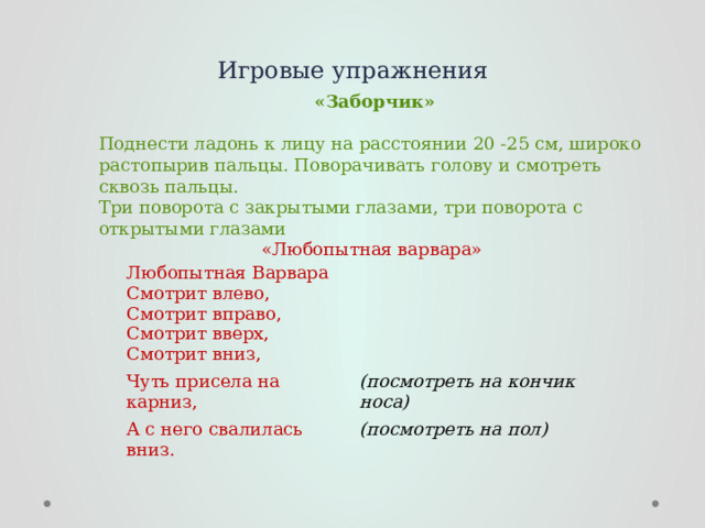 Игровые упражнения  «Заборчик»  Поднести ладонь к лицу на расстоянии 20 -25 см, широко растопырив пальцы. Поворачивать голову и смотреть сквозь пальцы.  Три поворота с закрытыми глазами, три поворота с открытыми глазами «Любопытная варвара» Любопытная Варвара  Смотрит влево,  Смотрит вправо,  Смотрит вверх,  Смотрит вниз, Чуть присела на карниз, А с него свалилась вниз. (посмотреть на кончик носа) (посмотреть на пол)  