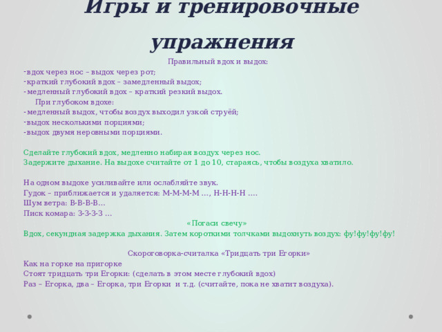 Игры и тренировочные упражнения Правильный вдох и выдох: вдох через нос – выдох через рот; краткий глубокий вдох – замедленный выдох; медленный глубокий вдох – краткий резкий выдох.  При глубоком вдохе: медленный выдох, чтобы воздух выходил узкой струёй; выдох несколькими порциями; выдох двумя неровными порциями. Сделайте глубокий вдох, медленно набирая воздух через нос. Задержите дыхание. На выдохе считайте от 1 до 10, стараясь, чтобы воздуха хватило. На одном выдохе усиливайте или ослабляйте звук. Гудок – приближается и удаляется: М-М-М-М …, Н-Н-Н-Н …. Шум ветра: В-В-В-В… Писк комара: З-З-З-З … «Погаси свечу» Вдох, секундная задержка дыхания. Затем короткими толчками выдохнуть воздух: фу!фу!фу!фу!   Скороговорка-считалка «Тридцать три Егорки» Как на горке на пригорке Стоят тридцать три Егорки: (сделать в этом месте глубокий вдох) Раз – Егорка, два – Егорка, три Егорки и т.д. (считайте, пока не хватит воздуха). 