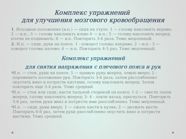 Комплекс упражнений  для улучшения мозгового кро­вообращения 1 . Исходное положение (и.п.) — сидя на стуле. 1 — голову на­клонить вправо; 2 — и.п.; 3 — голову наклонить влево 4 — и.п.; 5 — голову наклонить вперед, плечи не поднимать; 6 — и.п. Повто­рить 3-4 раза. Темп медленный. 2. И.п. — сидя, руки на поясе. 1 - поворот головы направо; 2 —и.п.: 3 — поворот головы налево; 4 — и.п. Повторить 4-5 paз. Темп медленный.   Комплекс упражнений для снятия напряжения с плечевого пояса и рук И.п. — стоя, руки на поясе. 1 — правую руку вперед, левую вверх; 2 -переменить положение рук. Повторить 3-4 раза, затем расслабленно опустить вниз и потрясти кистями, голову накло­нить вперед. Затем повторить еще 3-4 раза. Темп средний. И.п. — стоя или сидя, кисти тыльной стороной па поясе. 1-2 — свести локти вперед, голову наклонить вперед; 3- 4 - локти назад, прогнуться. Повторить 5-6 раз, затем руки вниз и потрясти ими расслабленно. Темп медленный. И.п. — сидя, руки вверх. 1 — сжать кисти в  кулак; 2 — разжать кисти. Повторить 6-8 раз, затем руки расслабленно опустить вниз и потрясти кистями. Темп средний. 