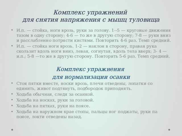 Комплекс упражнений  для снятия напряжения с мышц туловища   И.п. — стойка, ноги врозь, руки за голову. 1--5 — круговые движения тазом в одну сторону; 4-6 — то же в другую сторону; 7-8 — руки вниз и расслабленно потрясти кистями. Повторить 4-6 раз. Темп средний. И.п. — стойка ноги врозь. 1-2 — наклон в сторону, правая рука скользит вдоль ноги вниз, левая, согнутая, вдоль тела вверх; 3- 4 — и.п.; 5-8 —то же в другую сторону. Повторить 5-6 раз. Темп средний. Комплекс упражнения для нормализации осанки Стоя пятки вместе, носки врозь, плечи отведены, лопатки со­единить, живот подтянуть, подбородок приподнять. Ходьба обычная, следя за осанкой. Ходьба на носках, руки за головой. Ходьба на пятках, руки на поясе. Ходьба на наружном крае стопы, пальцы ног  поджаты, руки па  поясе, локти отведены назад. 