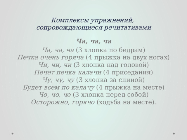 Комплексы упражнений,  сопровождающиеся речитативами  Ча, ча, ча Ча, ча, ча  (3 хлопка по бедрам)  Печка очень горяча  (4 прыжка на двух ногах)  Чи, чи, чи  (3 хлопка над головой)  Печет печка калачи  (4 приседания)  Чу, чу, чу  (3 хлопка за спиной)  Будет всем по калачу  (4 прыжка на месте)  Чо, чо, чо  (3 хлопка перед собой)  Осторожно, горячо  (ходьба на месте).   